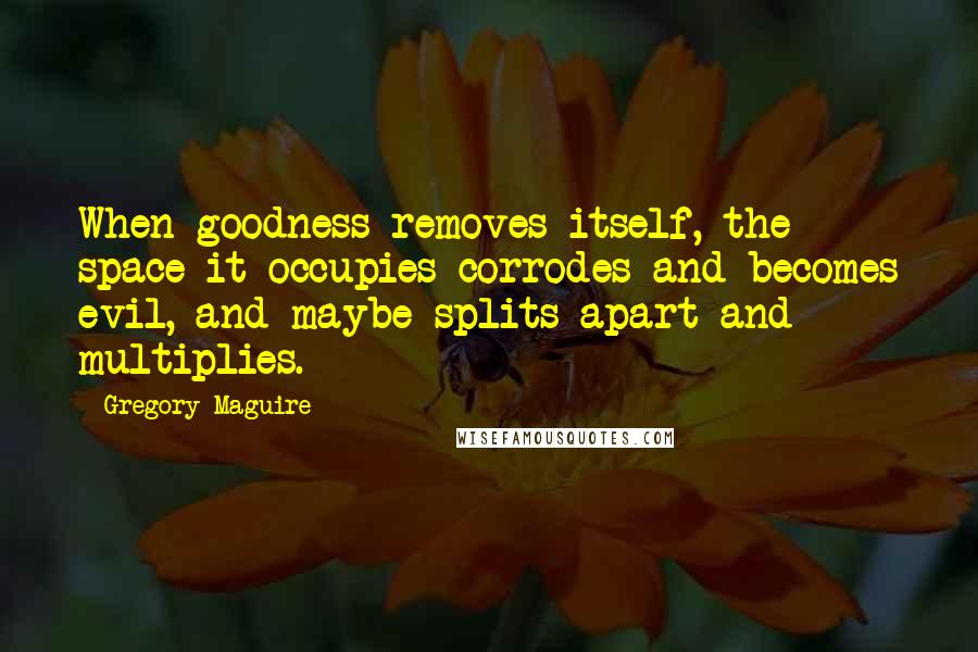 Gregory Maguire quotes: When goodness removes itself, the space it occupies corrodes and becomes evil, and maybe splits apart and multiplies.