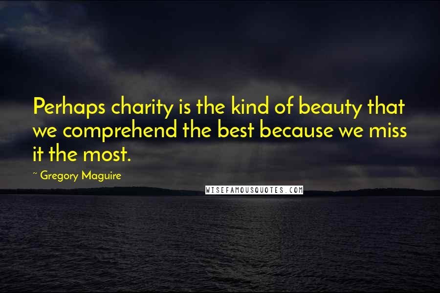 Gregory Maguire quotes: Perhaps charity is the kind of beauty that we comprehend the best because we miss it the most.