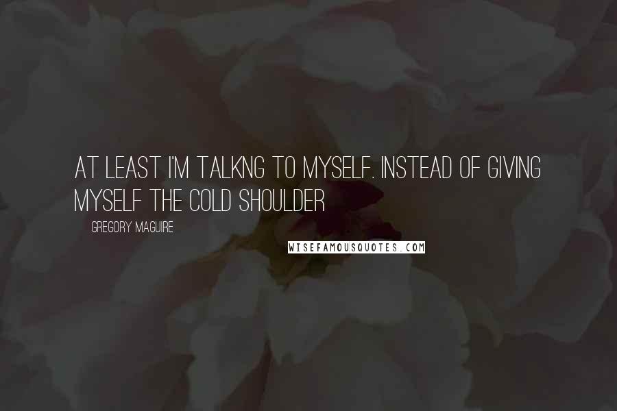 Gregory Maguire quotes: At least i'm talkng to myself. instead of giving myself the cold shoulder