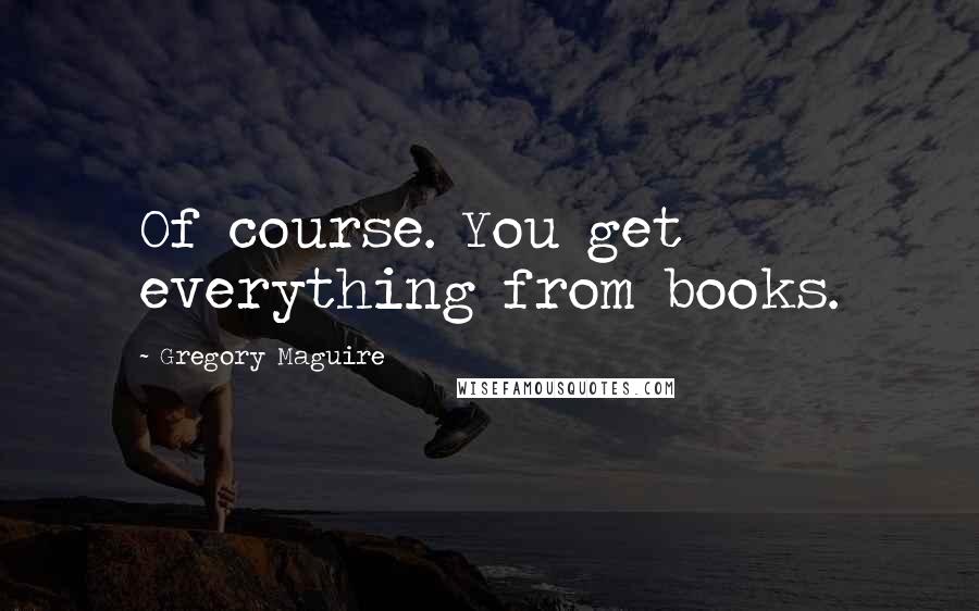 Gregory Maguire quotes: Of course. You get everything from books.