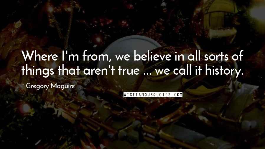 Gregory Maguire quotes: Where I'm from, we believe in all sorts of things that aren't true ... we call it history.