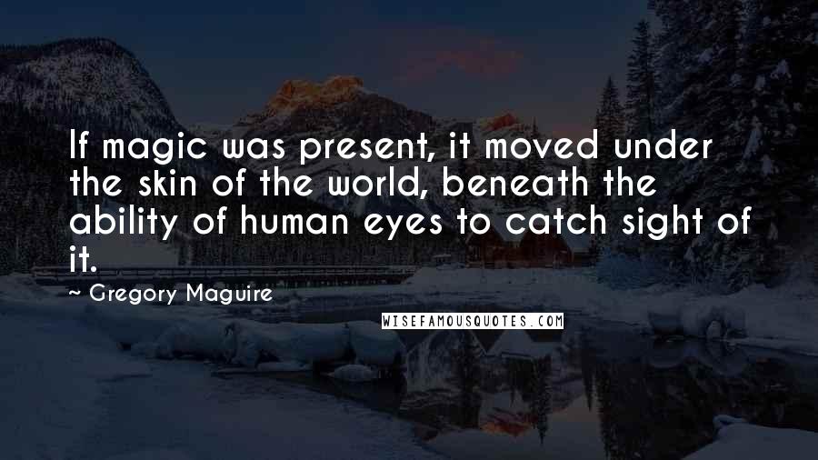 Gregory Maguire quotes: If magic was present, it moved under the skin of the world, beneath the ability of human eyes to catch sight of it. Gregory Maguire quotes: If magic was present, it moved under the skin of the world, beneath the ability of human eyes to catch sight of it.