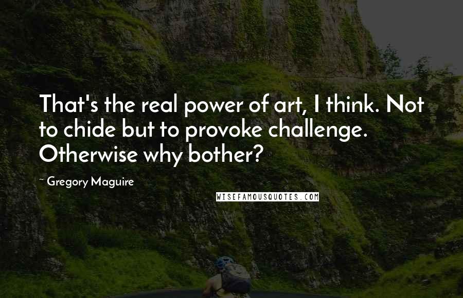 Gregory Maguire quotes: That's the real power of art, I think. Not to chide but to provoke challenge. Otherwise why bother?
