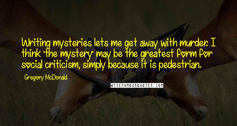Gregory McDonald quotes: Writing mysteries lets me get away with murder. I think 'the mystery' may be the greatest form for social criticism, simply because it is pedestrian.