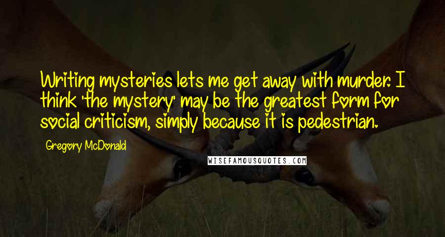 Gregory McDonald quotes: Writing mysteries lets me get away with murder. I think 'the mystery' may be the greatest form for social criticism, simply because it is pedestrian. Gregory McDonald quotes: Writing mysteries lets me get away with murder. I think 'the mystery' may be the greatest form for social criticism, simply because it is pedestrian.
