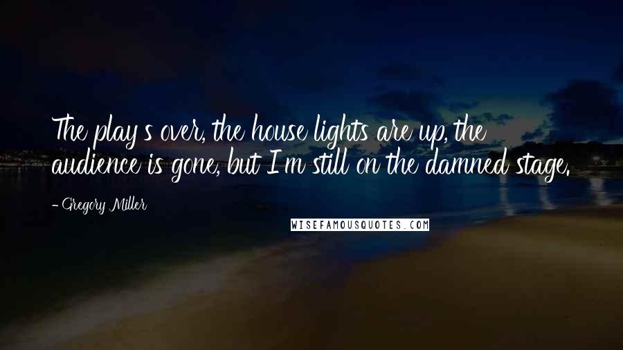 Gregory Miller quotes: The play's over, the house lights are up, the audience is gone, but I'm still on the damned stage.