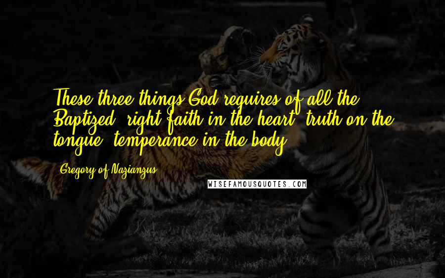 Gregory Of Nazianzus quotes: These three things God requires of all the Baptized: right faith in the heart, truth on the tongue, temperance in the body.