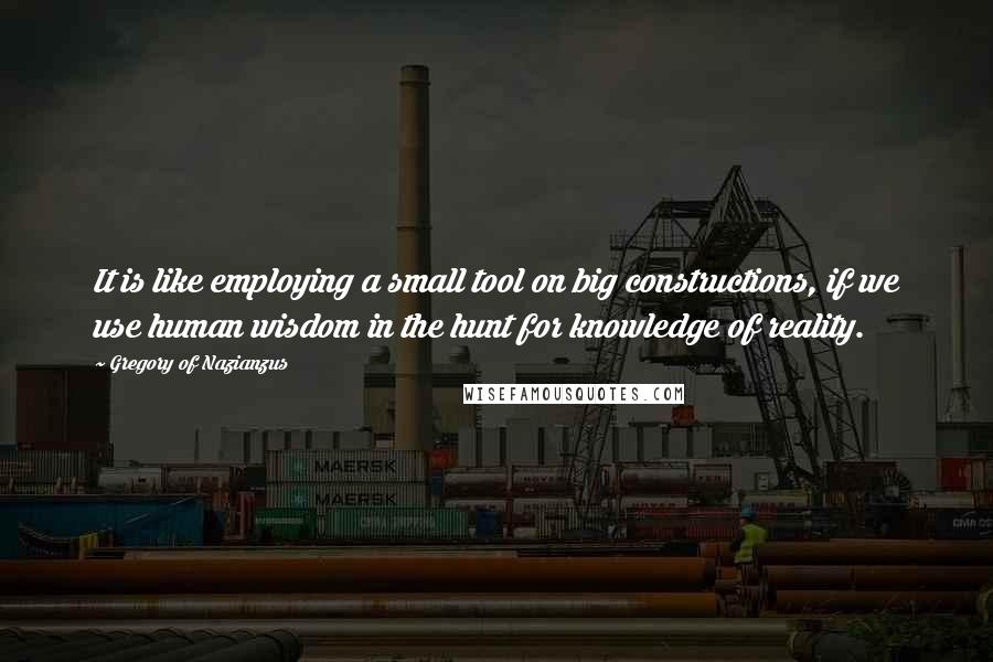 Gregory Of Nazianzus quotes: It is like employing a small tool on big constructions, if we use human wisdom in the hunt for knowledge of reality.