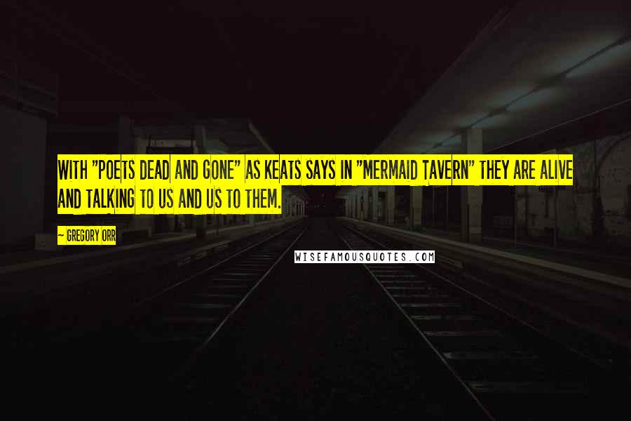 Gregory Orr quotes: With "poets dead and gone" as Keats says in "Mermaid Tavern" they are alive and talking to us and us to them.