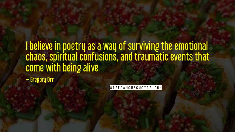 Gregory Orr quotes: I believe in poetry as a way of surviving the emotional chaos, spiritual confusions, and traumatic events that come with being alive.