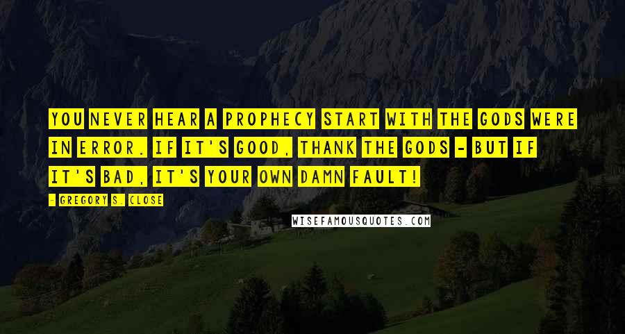 Gregory S. Close quotes: You never hear a prophecy start with the gods were in error. If it's good, thank the gods - but if it's bad, it's your own damn fault!