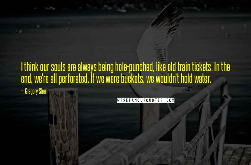 Gregory Sherl quotes: I think our souls are always being hole-punched, like old train tickets. In the end, we're all perforated. If we were buckets, we wouldn't hold water.