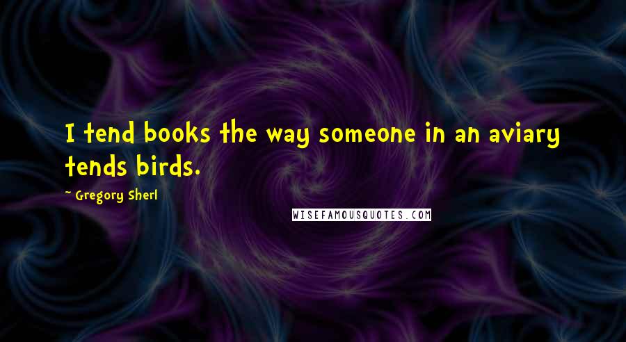 Gregory Sherl quotes: I tend books the way someone in an aviary tends birds.