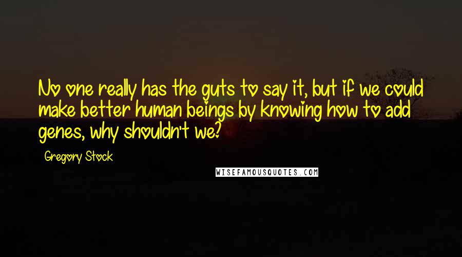 Gregory Stock quotes: No one really has the guts to say it, but if we could make better human beings by knowing how to add genes, why shouldn't we? Gregory Stock quotes: No one really has the guts to say it, but if we could make better human beings by knowing how to add genes, why shouldn't we?