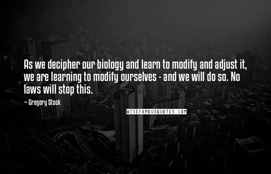 Gregory Stock quotes: As we decipher our biology and learn to modify and adjust it, we are learning to modify ourselves - and we will do so. No laws will stop this. Gregory Stock quotes: As we decipher our biology and learn to modify and adjust it, we are learning to modify ourselves - and we will do so. No laws will stop this.