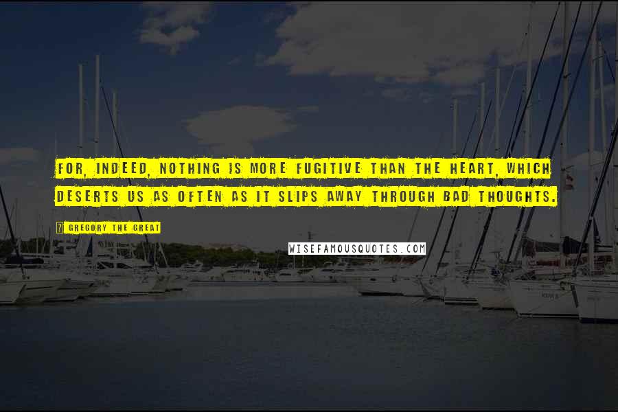 Gregory The Great quotes: For, indeed, nothing is more fugitive than the heart, which deserts us as often as it slips away through bad thoughts. Gregory The Great quotes: For, indeed, nothing is more fugitive than the heart, which deserts us as often as it slips away through bad thoughts.