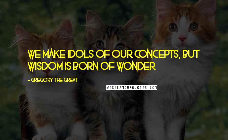 Gregory The Great quotes: We make Idols of our concepts, but Wisdom is born of wonder