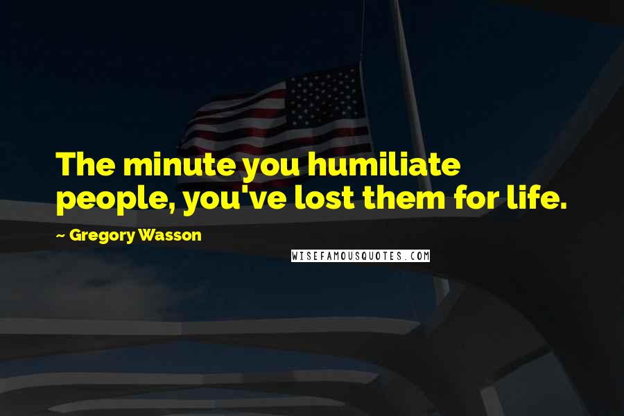 Gregory Wasson quotes: The minute you humiliate people, you've lost them for life.