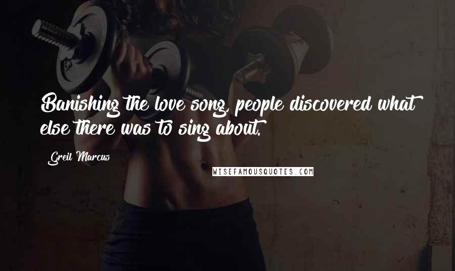 Greil Marcus quotes: Banishing the love song, people discovered what else there was to sing about.