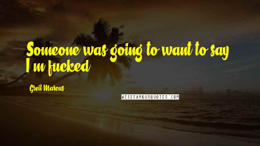 Greil Marcus quotes: Someone was going to want to say, I'm fucked.