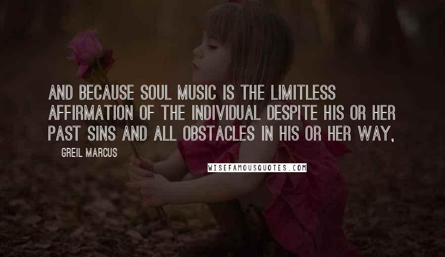 Greil Marcus quotes: And because soul music is the limitless affirmation of the individual despite his or her past sins and all obstacles in his or her way,