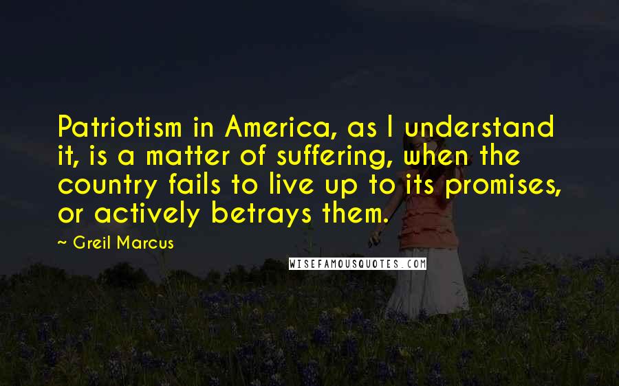 Greil Marcus quotes: Patriotism in America, as I understand it, is a matter of suffering, when the country fails to live up to its promises, or actively betrays them.