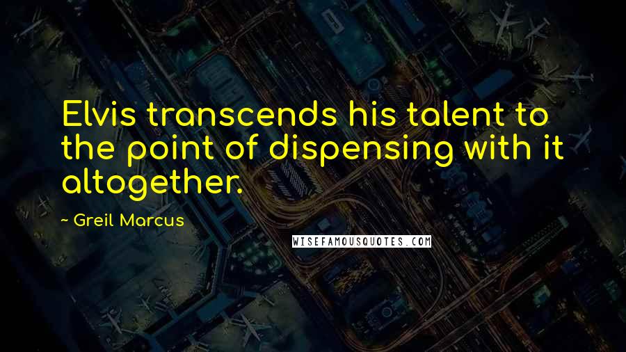 Greil Marcus quotes: Elvis transcends his talent to the point of dispensing with it altogether.