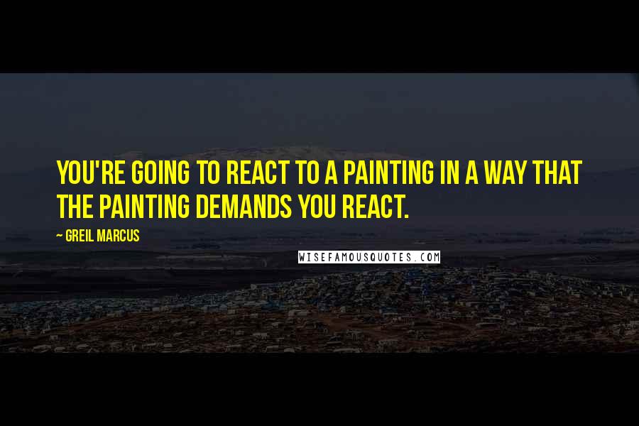 Greil Marcus quotes: You're going to react to a painting in a way that the painting demands you react.