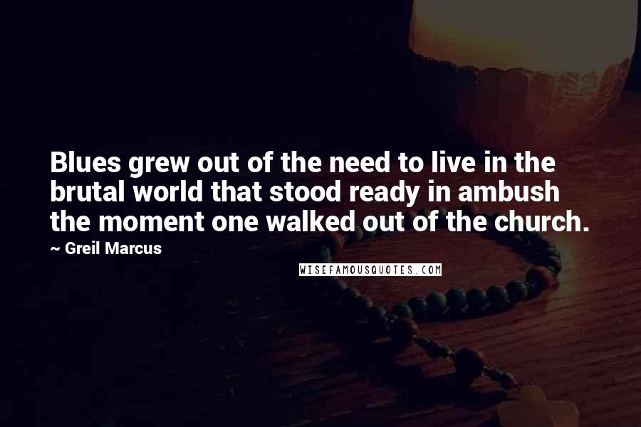 Greil Marcus quotes: Blues grew out of the need to live in the brutal world that stood ready in ambush the moment one walked out of the church.