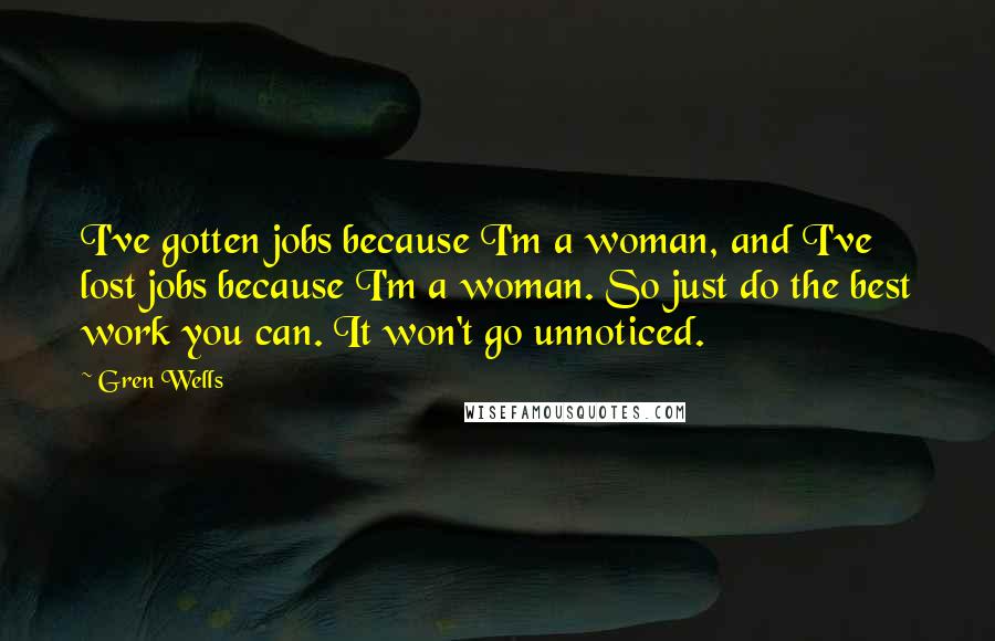 Gren Wells quotes: I've gotten jobs because I'm a woman, and I've lost jobs because I'm a woman. So just do the best work you can. It won't go unnoticed. Gren Wells quotes: I've gotten jobs because I'm a woman, and I've lost jobs because I'm a woman. So just do the best work you can. It won't go unnoticed.