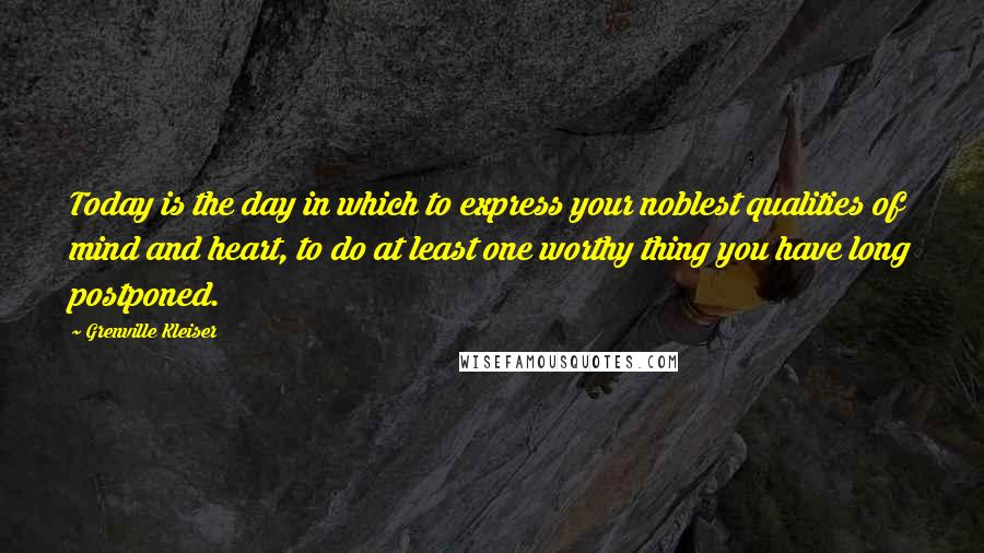 Grenville Kleiser quotes: Today is the day in which to express your noblest qualities of mind and heart, to do at least one worthy thing you have long postponed.