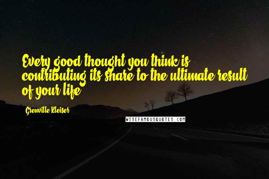 Grenville Kleiser quotes: Every good thought you think is contributing its share to the ultimate result of your life.