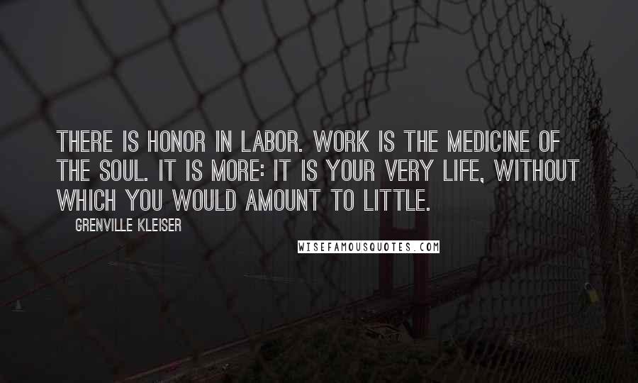 Grenville Kleiser quotes: There is honor in labor. Work is the medicine of the soul. It is more: it is your very life, without which you would amount to little.