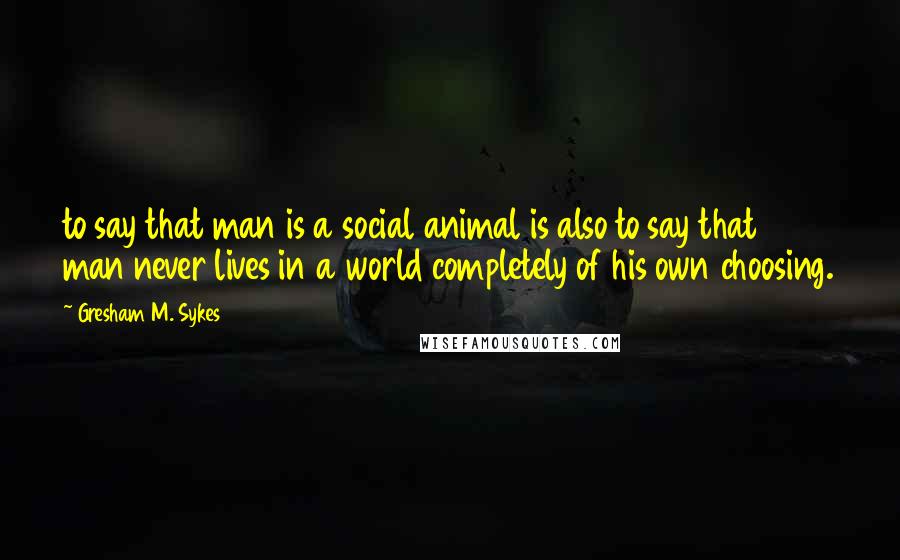 Gresham M. Sykes quotes: to say that man is a social animal is also to say that man never lives in a world completely of his own choosing.