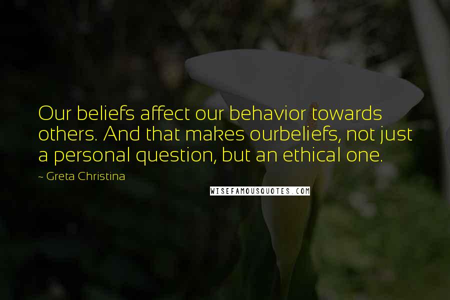 Greta Christina quotes: Our beliefs affect our behavior towards others. And that makes ourbeliefs, not just a personal question, but an ethical one. Greta Christina quotes: Our beliefs affect our behavior towards others. And that makes ourbeliefs, not just a personal question, but an ethical one.