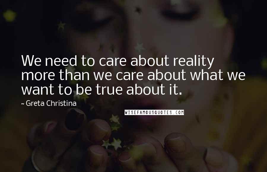 Greta Christina quotes: We need to care about reality more than we care about what we want to be true about it.