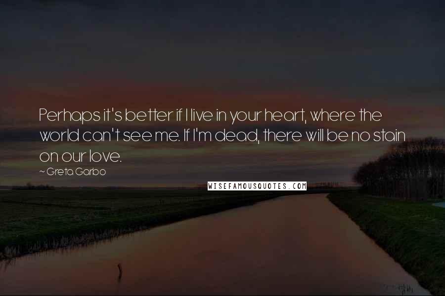 Greta Garbo quotes: Perhaps it's better if I live in your heart, where the world can't see me. If I'm dead, there will be no stain on our love.