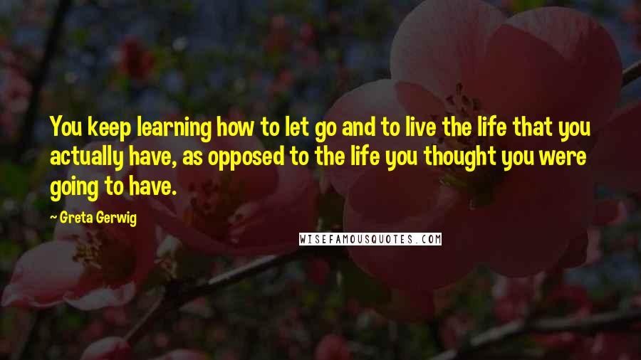 Greta Gerwig quotes: You keep learning how to let go and to live the life that you actually have, as opposed to the life you thought you were going to have.