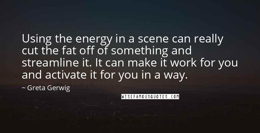 Greta Gerwig quotes: Using the energy in a scene can really cut the fat off of something and streamline it. It can make it work for you and activate it for you in Greta Gerwig quotes: Using the energy in a scene can really cut the fat off of something and streamline it. It can make it work for you and activate it for you in