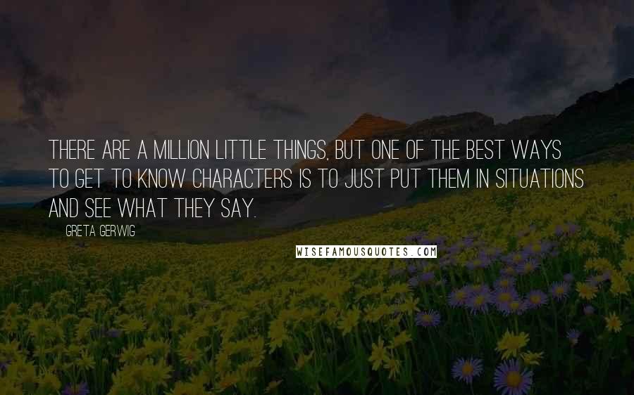 Greta Gerwig quotes: There are a million little things, but one of the best ways to get to know characters is to just put them in situations and see what they say.