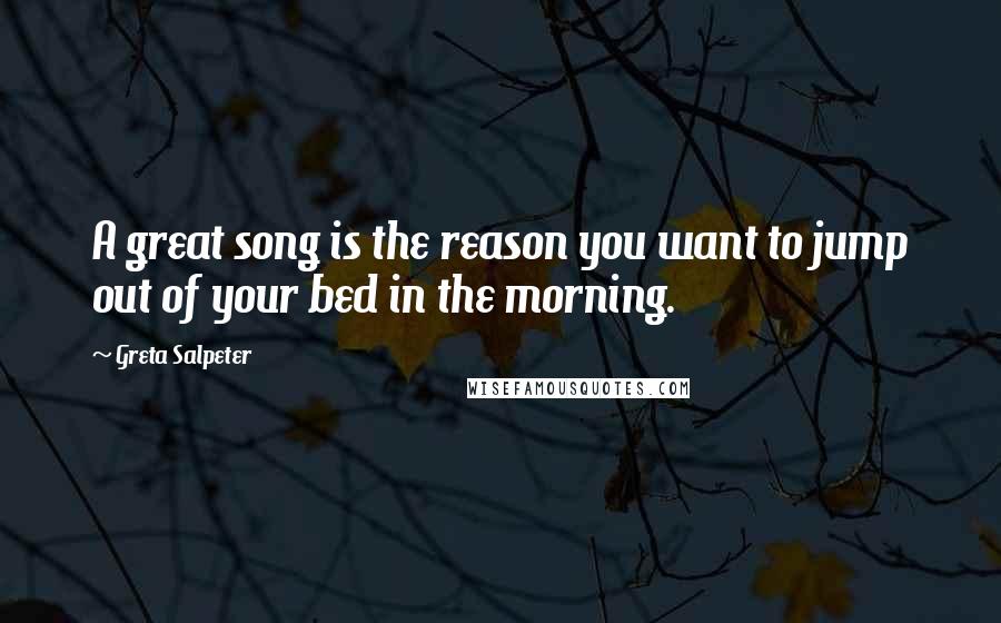 Greta Salpeter quotes: A great song is the reason you want to jump out of your bed in the morning.