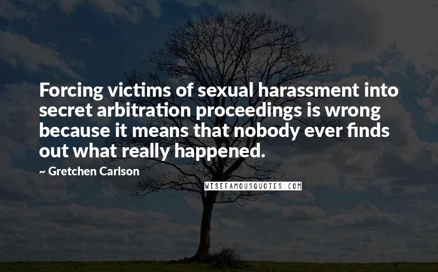 Gretchen Carlson quotes: Forcing victims of sexual harassment into secret arbitration proceedings is wrong because it means that nobody ever finds out what really happened.