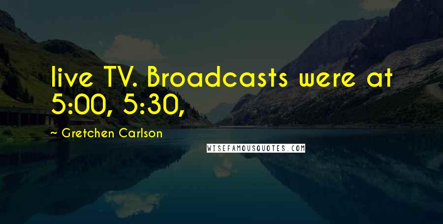 Gretchen Carlson quotes: live TV. Broadcasts were at 5:00, 5:30,