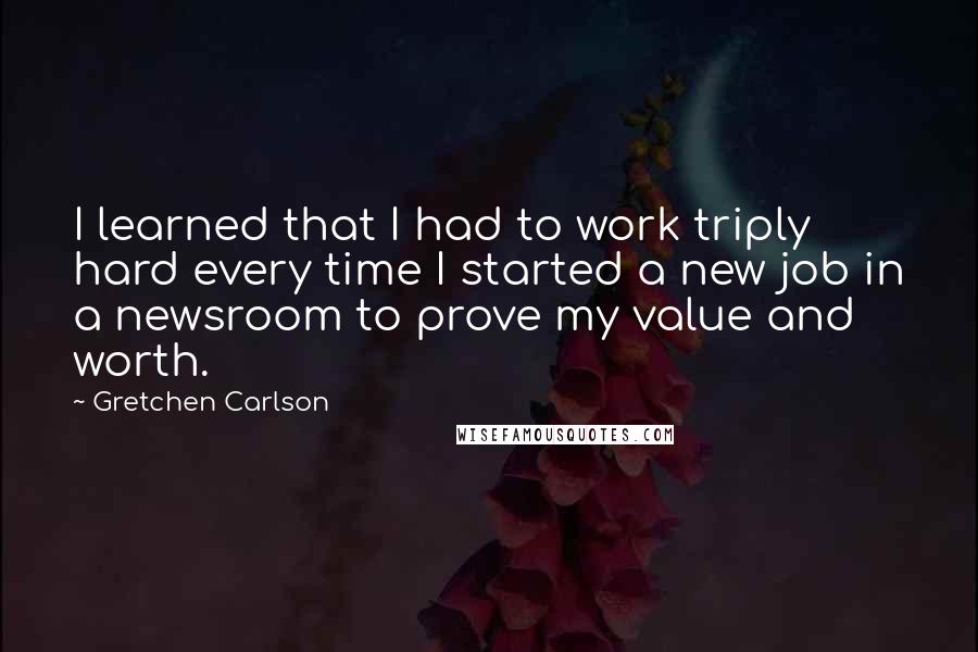 Gretchen Carlson quotes: I learned that I had to work triply hard every time I started a new job in a newsroom to prove my value and worth.