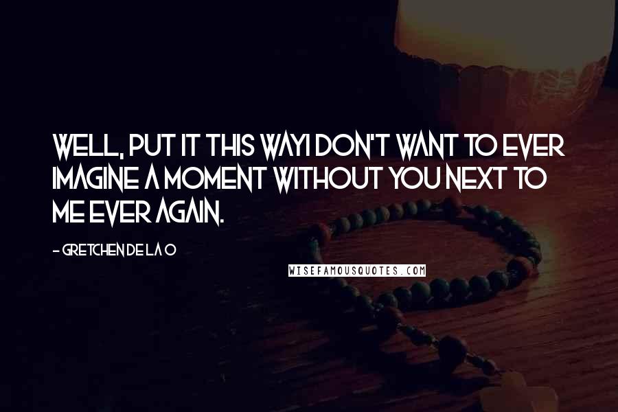 Gretchen De La O quotes: Well, put it this wayI don't want to ever imagine a moment without you next to me ever again.