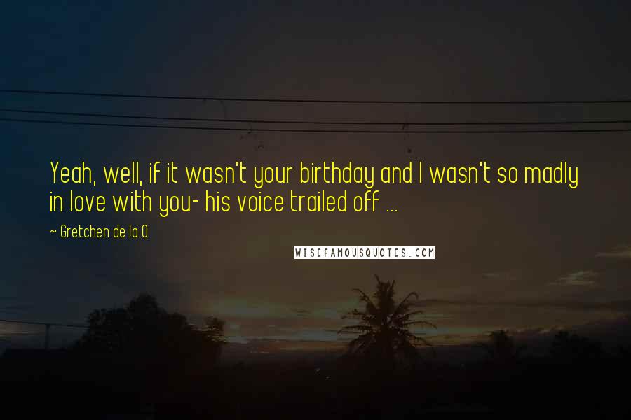 Gretchen De La O quotes: Yeah, well, if it wasn't your birthday and I wasn't so madly in love with you- his voice trailed off ...