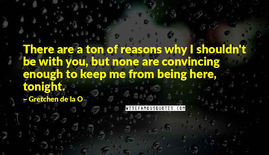 Gretchen De La O quotes: There are a ton of reasons why I shouldn't be with you, but none are convincing enough to keep me from being here, tonight.