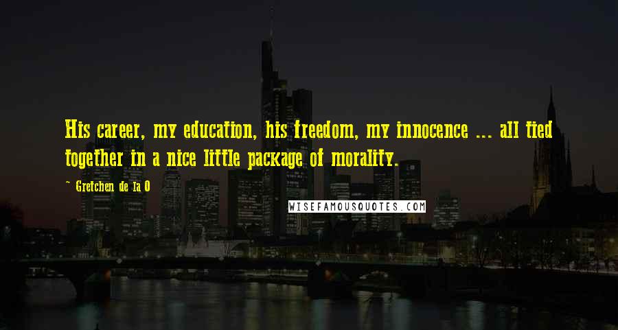 Gretchen De La O quotes: His career, my education, his freedom, my innocence ... all tied together in a nice little package of morality. Gretchen De La O quotes: His career, my education, his freedom, my innocence ... all tied together in a nice little package of morality.