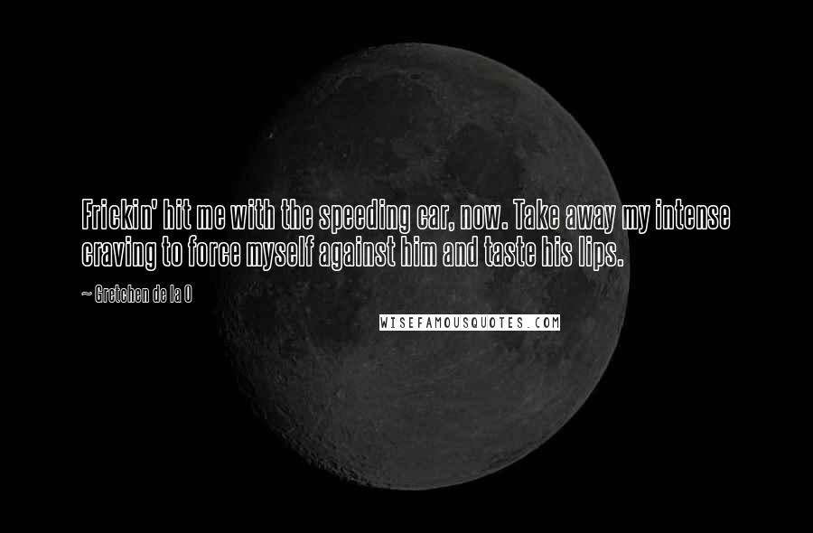Gretchen De La O quotes: Frickin' hit me with the speeding car, now. Take away my intense craving to force myself against him and taste his lips.