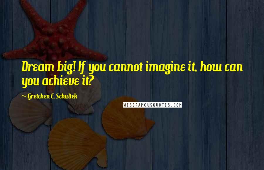 Gretchen E. Schultek quotes: Dream big! If you cannot imagine it, how can you achieve it?